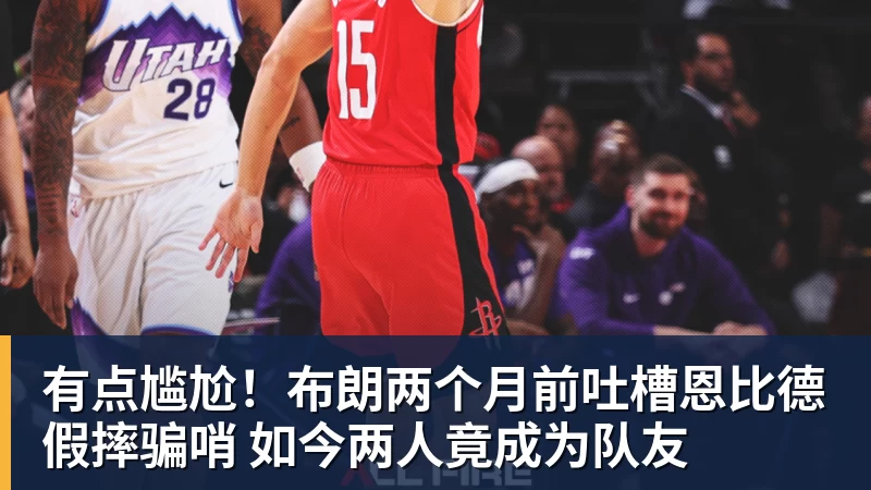 有点尴尬！布朗两个月前吐槽恩比德假摔骗哨 如今两人竟成为队友