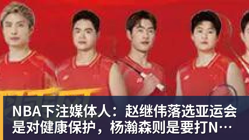 NBA下注媒体人：赵继伟落选亚运会是对健康保护，杨瀚森则是要打NBA