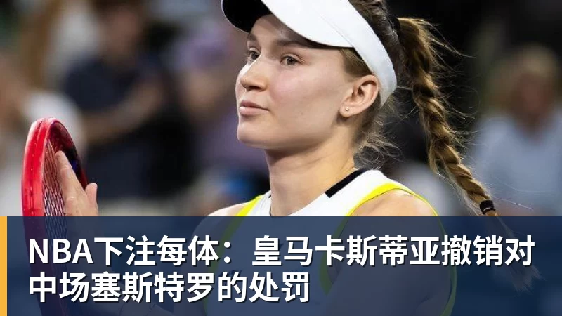 NBA下注每体:皇马卡斯蒂亚撤销对中场塞斯特罗的处罚