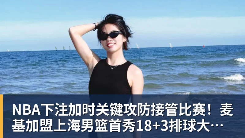 NBA下注加时关键攻防接管比赛！麦基加盟上海男篮首秀18+3排球大帽付豪