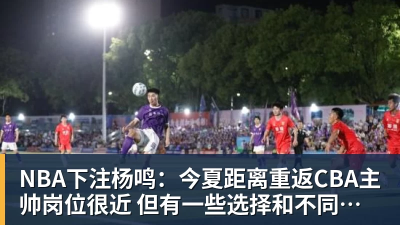 NBA下注杨鸣:今夏距离重返CBA主帅岗位很近 但有一些选择和不同的看法